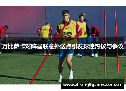 万比萨卡对阵曼联意外送点引发球迷热议与争议 万比萨卡对阵曼联意外送点引发球迷热议与争议